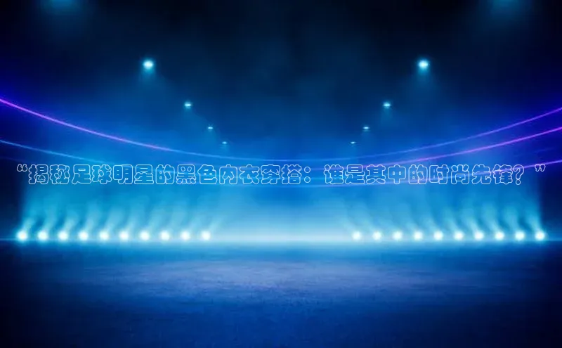 bb体育官网app下载百度 H5“揭秘足球明星的黑色内衣穿搭：谁是其中的时尚先锋？”