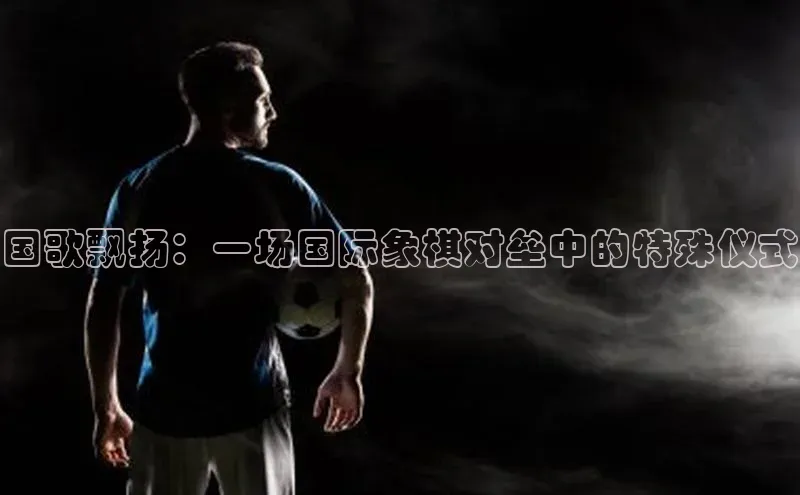 艾弗森代言贝博的广告视频百度网盘国歌飘扬：一场国际象棋对垒中的特殊仪式