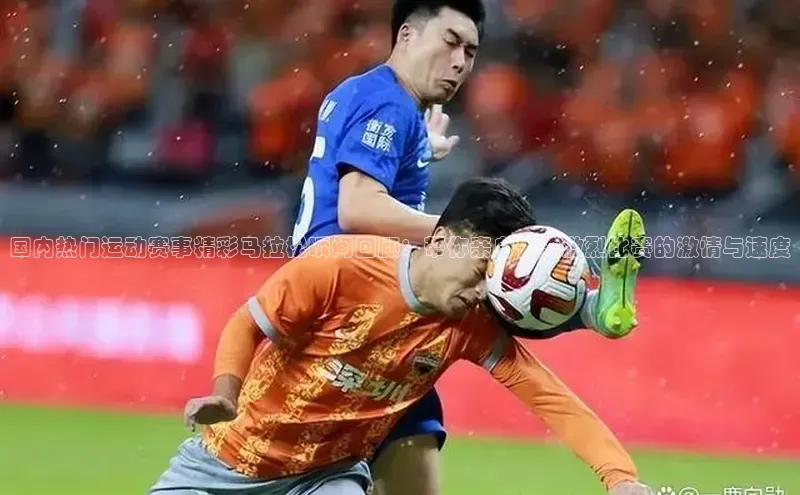 国内热门运动赛事精彩马拉松瞬间回顾：带你亲身体验激烈比赛的激情与速度