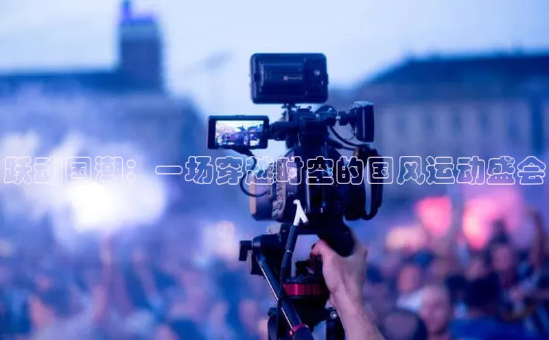 跃动国潮：一场穿越时空的国风运动盛会