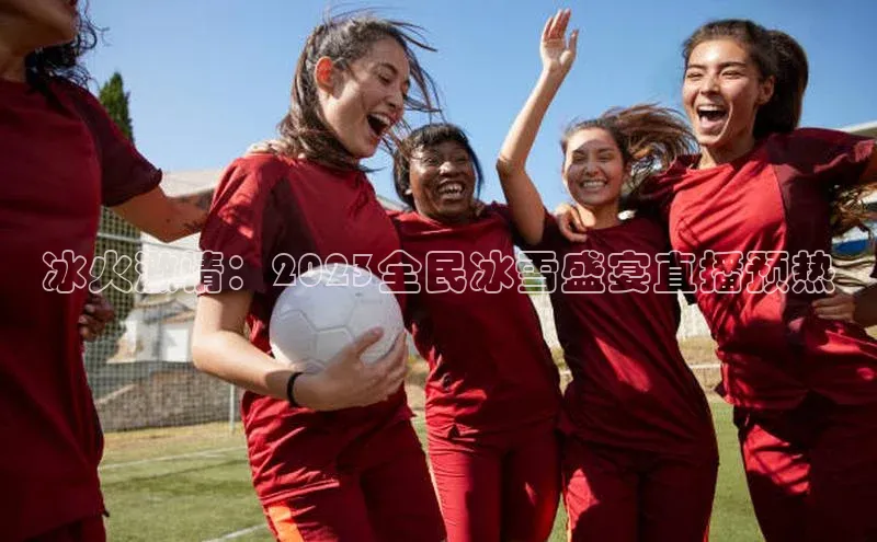 冰火激情：2023全民冰雪盛宴直播预热