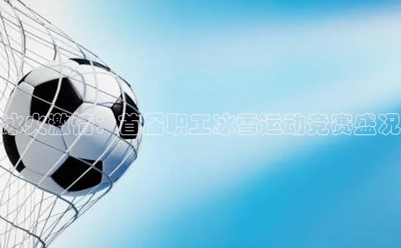 冰火激情：首届职工冰雪运动竞赛盛况