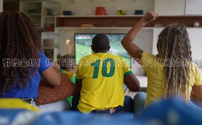 引爆全场！热门运动赛事背后的激烈竞争与观众热情